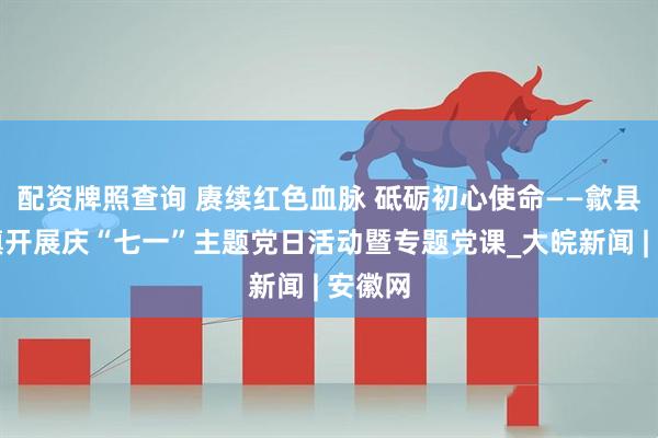 配资牌照查询 赓续红色血脉 砥砺初心使命——歙县郑村镇开展庆“七一”主题党日活动暨专题党课_大皖新闻 | 安徽网
