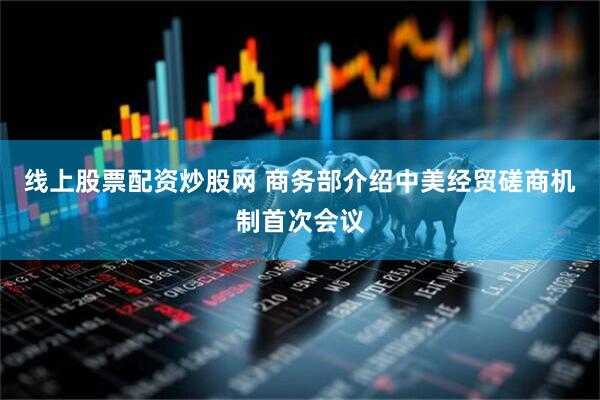 线上股票配资炒股网 商务部介绍中美经贸磋商机制首次会议