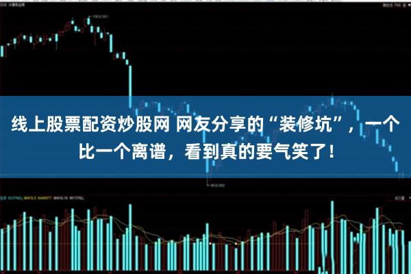 线上股票配资炒股网 网友分享的“装修坑”，一个比一个离谱，看到真的要气笑了！