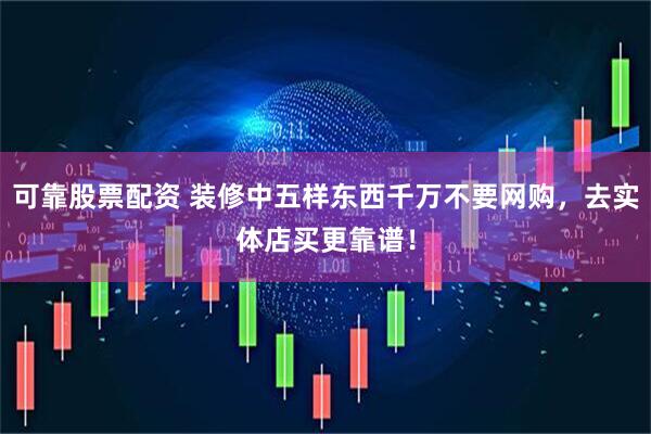 可靠股票配资 装修中五样东西千万不要网购，去实体店买更靠谱！