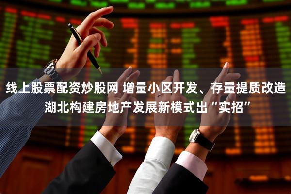 线上股票配资炒股网 增量小区开发、存量提质改造 湖北构建房地产发展新模式出“实招”