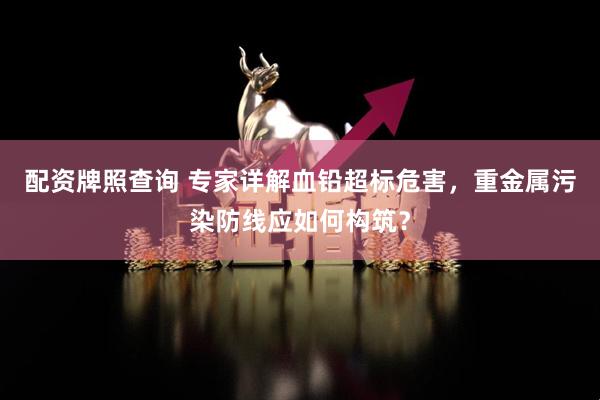 配资牌照查询 专家详解血铅超标危害，重金属污染防线应如何构筑？