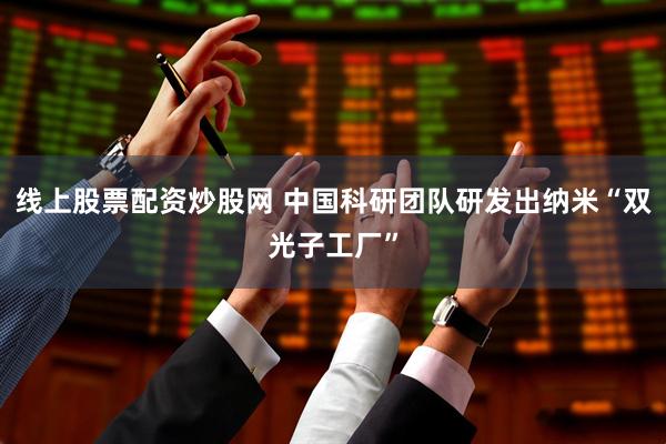 线上股票配资炒股网 中国科研团队研发出纳米“双光子工厂”