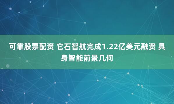 可靠股票配资 它石智航完成1.22亿美元融资 具身智能前景几何