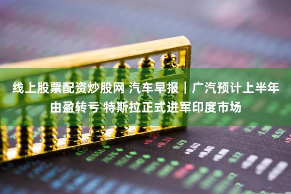 线上股票配资炒股网 汽车早报｜广汽预计上半年由盈转亏 特斯拉正式进军印度市场