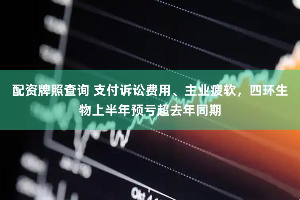 配资牌照查询 支付诉讼费用、主业疲软，四环生物上半年预亏超去年同期