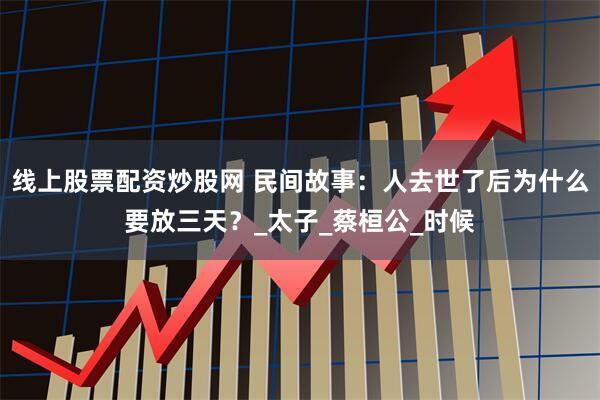 线上股票配资炒股网 民间故事：人去世了后为什么要放三天？_太子_蔡桓公_时候