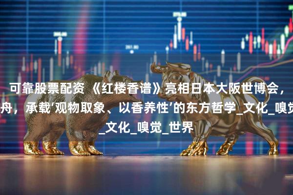 可靠股票配资 《红楼香谱》亮相日本大阪世博会，以香为舟，承载‘观物取象、以香养性’的东方哲学_文化_嗅觉_世界