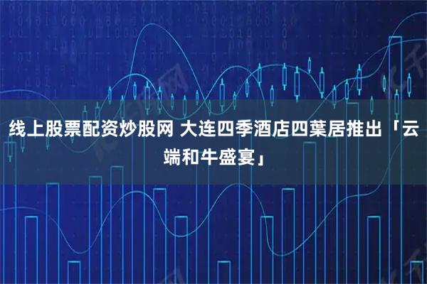 线上股票配资炒股网 大连四季酒店四葉居推出「云端和牛盛宴」