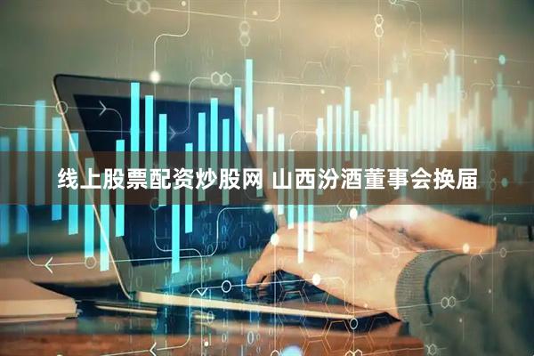 线上股票配资炒股网 山西汾酒董事会换届