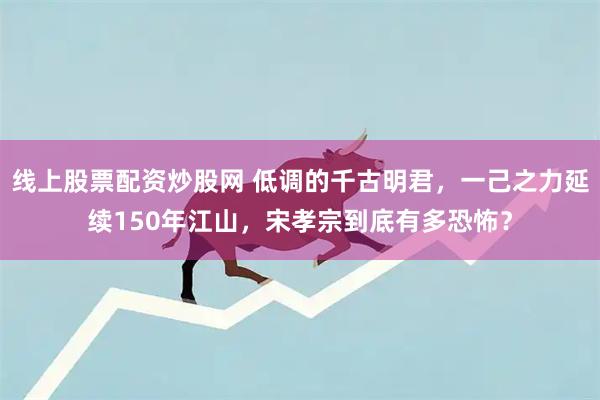 线上股票配资炒股网 低调的千古明君，一己之力延续150年江山，宋孝宗到底有多恐怖？
