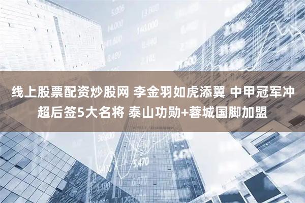 线上股票配资炒股网 李金羽如虎添翼 中甲冠军冲超后签5大名将 泰山功勋+蓉城国脚加盟