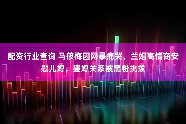 配资行业查询 马筱梅因网暴痛哭，兰姐高情商安慰儿媳，婆媳关系被黑粉挑拨