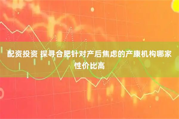 配资投资 探寻合肥针对产后焦虑的产康机构哪家性价比高