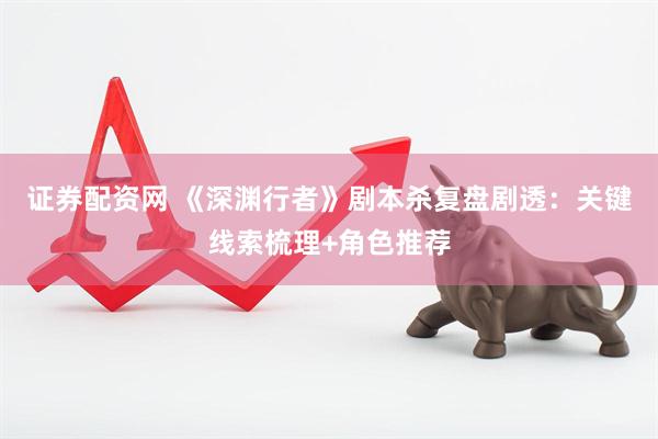证券配资网 《深渊行者》剧本杀复盘剧透：关键线索梳理+角色推荐