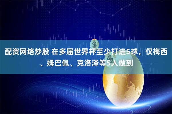 配资网络炒股 在多届世界杯至少打进5球，仅梅西、姆巴佩、克洛泽等5人做到