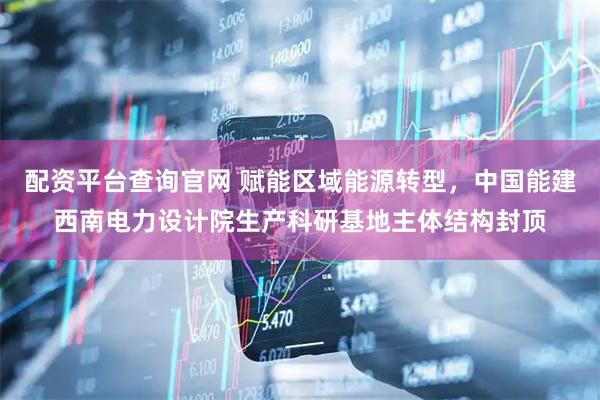 配资平台查询官网 赋能区域能源转型，中国能建西南电力设计院生产科研基地主体结构封顶