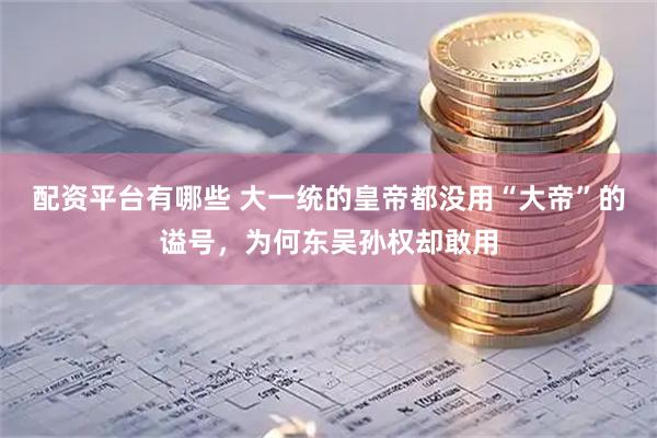 配资平台有哪些 大一统的皇帝都没用“大帝”的谥号，为何东吴孙权却敢用
