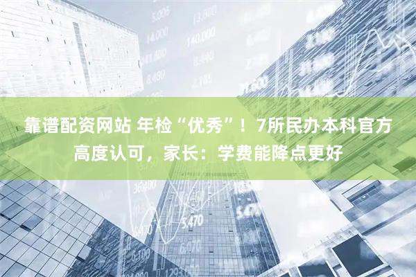 靠谱配资网站 年检“优秀”！7所民办本科官方高度认可，家长：学费能降点更好