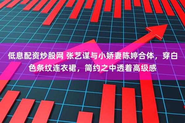 低息配资炒股网 张艺谋与小娇妻陈婷合体，穿白色条纹连衣裙，简约之中透着高级感